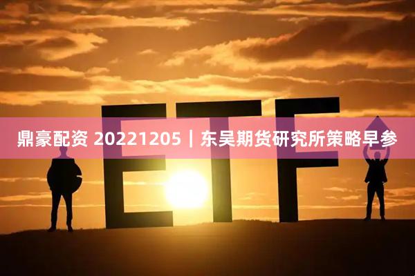 鼎豪配资 20221205｜东吴期货研究所策略早参