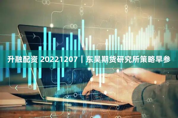升融配资 20221207｜东吴期货研究所策略早参