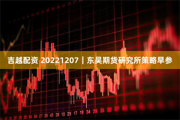 吉越配资 20221207｜东吴期货研究所策略早参