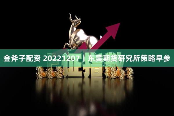 金斧子配资 20221207｜东吴期货研究所策略早参