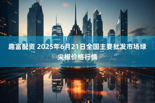 趣富配资 2025年6月21日全国主要批发市场绿尖椒价格行情