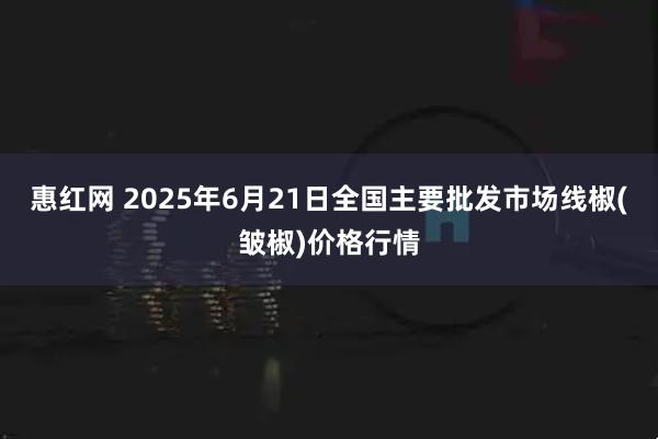 惠红网 2025年6月21日全国主要批发市场线椒(皱椒)价格行情