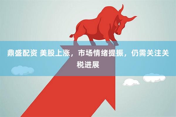 鼎盛配资 美股上涨，市场情绪提振，仍需关注关税进展