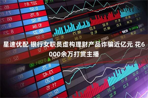 星速优配 银行女职员虚构理财产品诈骗近亿元 花6000余万打赏主播