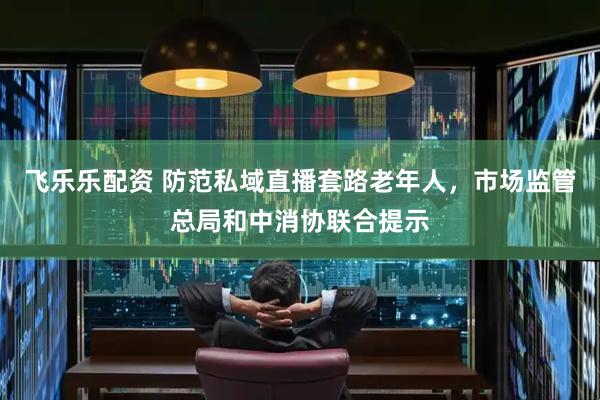 飞乐乐配资 防范私域直播套路老年人，市场监管总局和中消协联合提示