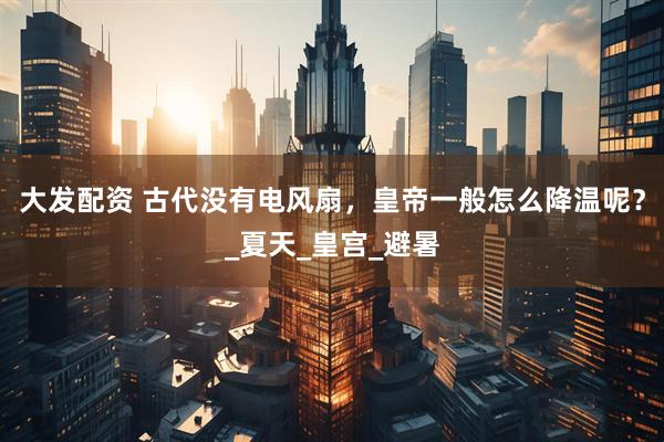 大发配资 古代没有电风扇，皇帝一般怎么降温呢？_夏天_皇宫_避暑
