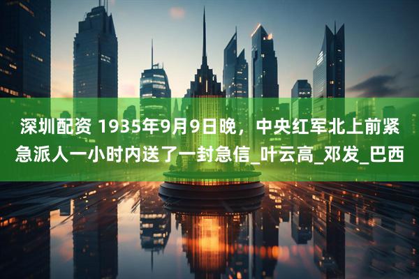 深圳配资 1935年9月9日晚，中央红军北上前紧急派人一小时内送了一封急信_叶云高_邓发_巴西