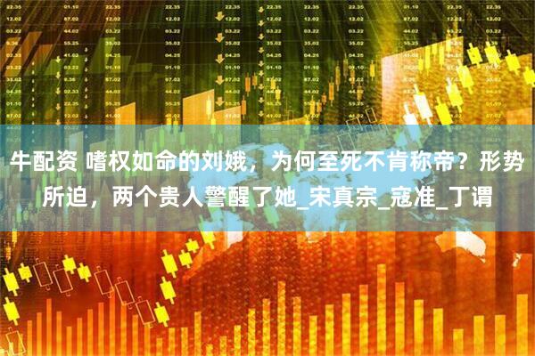 牛配资 嗜权如命的刘娥，为何至死不肯称帝？形势所迫，两个贵人警醒了她_宋真宗_寇准_丁谓