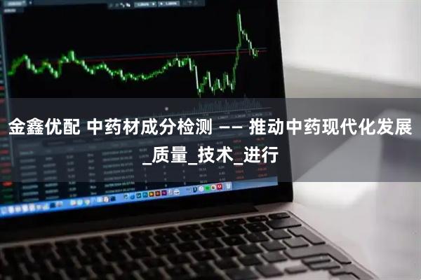 金鑫优配 中药材成分检测 —— 推动中药现代化发展_质量_技术_进行