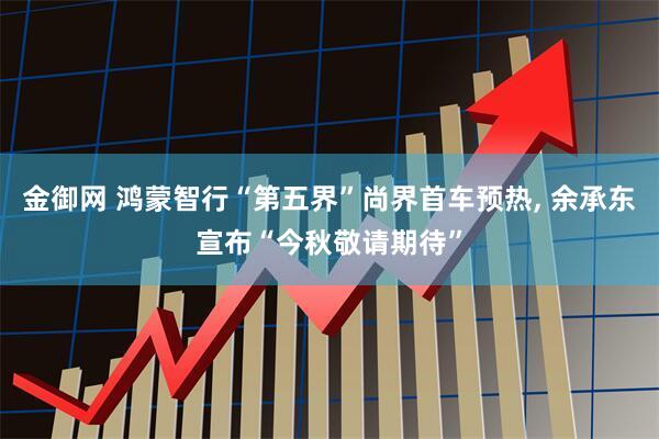 金御网 鸿蒙智行“第五界”尚界首车预热, 余承东宣布“今秋敬请期待”