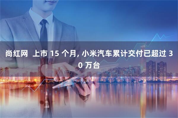 尚红网  上市 15 个月, 小米汽车累计交付已超过 30 万台