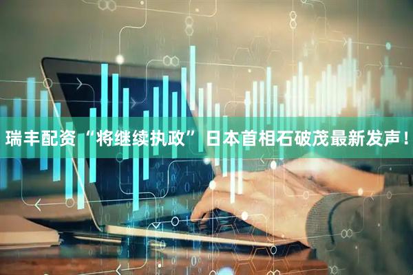 瑞丰配资 “将继续执政” 日本首相石破茂最新发声！