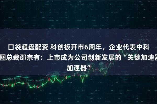 口袋超盘配资 科创板开市6周年，企业代表中科星图总裁邵宗有：上市成为公司创新发展的“关键加速器”