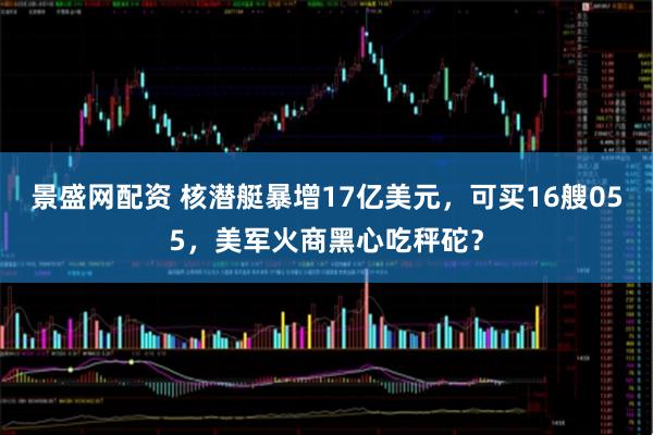 景盛网配资 核潜艇暴增17亿美元，可买16艘055，美军火商黑心吃秤砣？