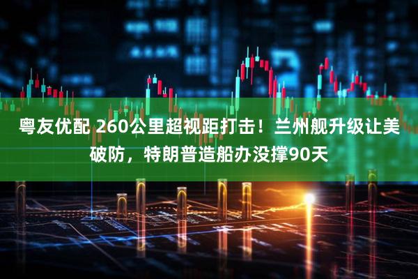 粤友优配 260公里超视距打击！兰州舰升级让美破防，特朗普造船办没撑90天