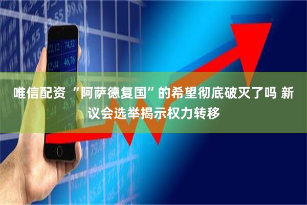 唯信配资 “阿萨德复国”的希望彻底破灭了吗 新议会选举揭示权力转移