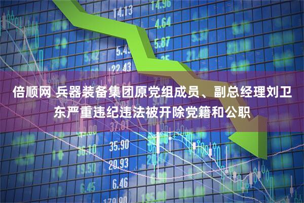 倍顺网 兵器装备集团原党组成员、副总经理刘卫东严重违纪违法被开除党籍和公职
