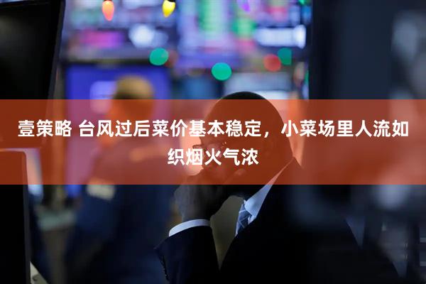 壹策略 台风过后菜价基本稳定，小菜场里人流如织烟火气浓