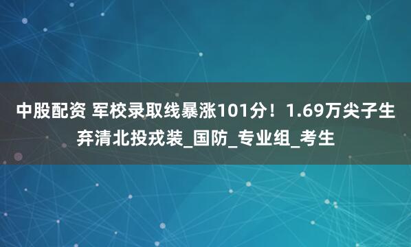 中股配资 军校录取线暴涨101分！1.69万尖子生弃清北投戎装_国防_专业组_考生
