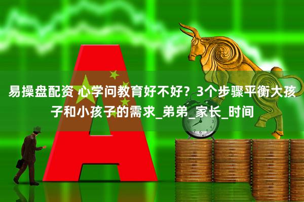 易操盘配资 心学问教育好不好？3个步骤平衡大孩子和小孩子的需求_弟弟_家长_时间