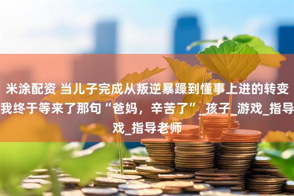 米涂配资 当儿子完成从叛逆暴躁到懂事上进的转变后，我终于等来了那句“爸妈，辛苦了”_孩子_游戏_指导老师
