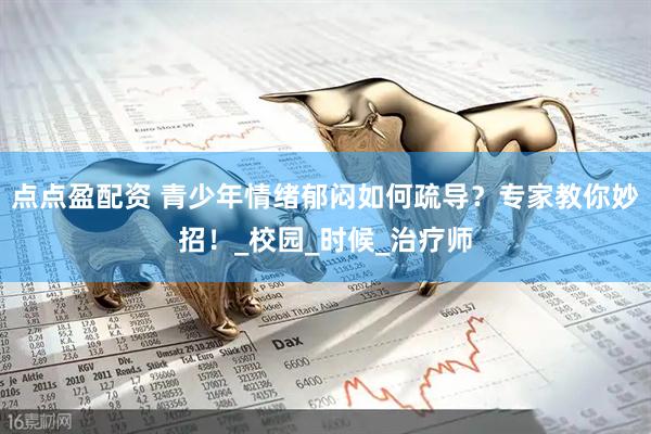点点盈配资 青少年情绪郁闷如何疏导？专家教你妙招！_校园_时候_治疗师