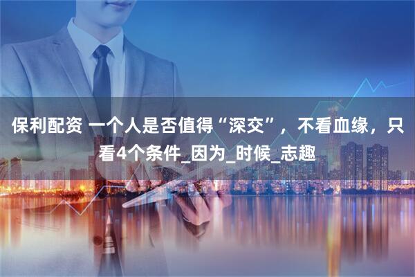 保利配资 一个人是否值得“深交”，不看血缘，只看4个条件_因为_时候_志趣