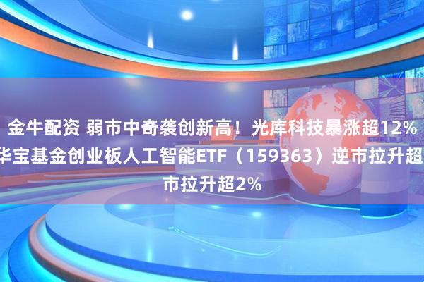 金牛配资 弱市中奇袭创新高！光库科技暴涨超12%！华宝基金创业板人工智能ETF（159363）逆市拉升超2%