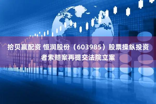 拾贝赢配资 恒润股份（603985）股票操纵投资者索赔案再提交法院立案