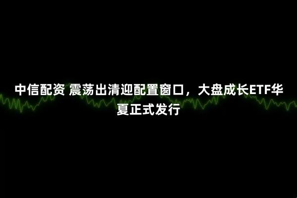 中信配资 震荡出清迎配置窗口，大盘成长ETF华夏正式发行