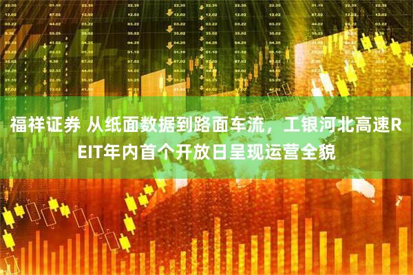 福祥证券 从纸面数据到路面车流，工银河北高速REIT年内首个开放日呈现运营全貌